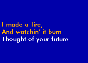I made a fire,

And waichin' ii burn
Thought of your future