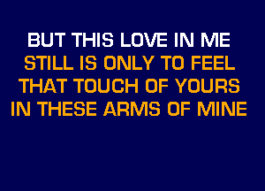 BUT THIS LOVE IN ME

STILL IS ONLY T0 FEEL
THAT TOUCH OF YOURS
IN THESE ARMS OF MINE