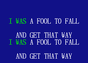 I WAS A FOOL T0 FALL

AND GET THAT WAY
I WAS A FOOL T0 FALL

AND GET THAT WAY