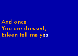 And once

You are dressed,
Eileen tell me yes
