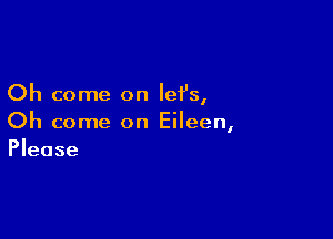 Oh come on lefs,

Oh come on Eileen,
Please