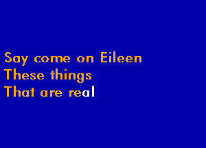 Say come on Eileen

These things
That are real