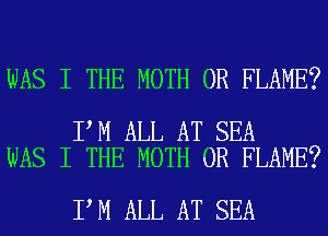 WAS I THE MOTH 0R FLAME?

I M ALL AT SEA
WAS I THE MOTH 0R FLAME?

I M ALL AT SEA