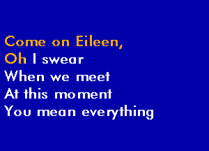 Come on Eileen,
Oh I swear

When we meet
At this moment
You mean everything