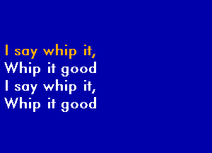 I say whip i1,
Whip if good

I say whip if,
Whip it good