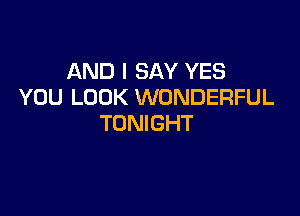AND I SAY YES
YOU LOOK WONDERFUL

TONIGHT