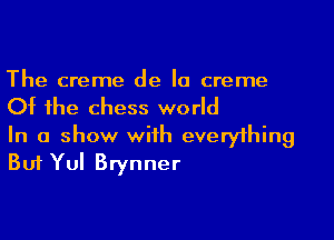 The creme de la creme

Of the chess world

In a show with everyfhing
But Yul Brynner