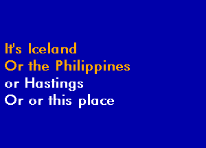 Ifs Iceland
Or the Philippines

or Hastings
Or or this place