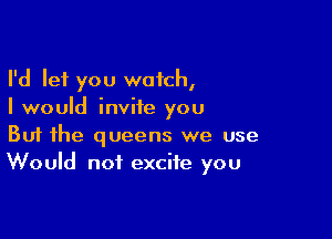 I'd let you watch,
I would invite you

Buf the queens we use
Would not excite you