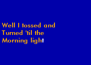 Well I tossed and

Turned 'iil the
Morning light