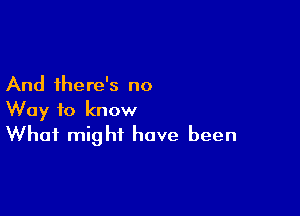 And there's no

Way to know
What might have been