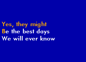 Yes, they mig hi

Be the best days
We will ever know