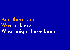 And there's no

Way to know
What might have been