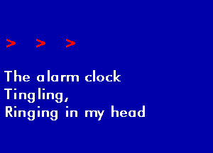 The alarm clock
Tingling,
Ringing in my head