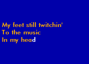 My feet still 1wifchin'

To the music
In my head