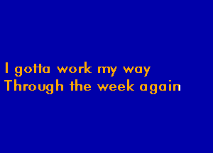 I gofta work my way

Through the week again