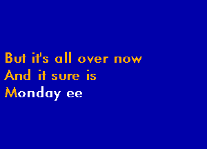 But it's a over now

And it sure is
Monday ee