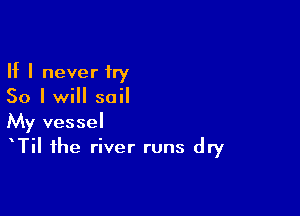 If I never try
50 I will sail

My vessel
TiI the river runs dry