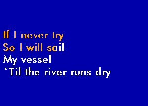 If I never try
50 I will sail

My vessel
TiI the river runs dry