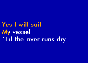 Yes I will sail

My vessel
Til the river runs dry