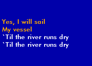 Yes, I will sail
My vessel

TiI the river runs dry
TiI the river runs dry