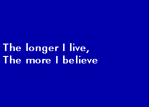 The longer I live,

The more I believe