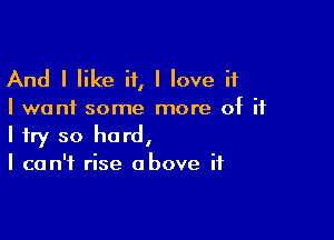 And I like if, I love it
I want some more of ii

I try so hard,
I can't rise above if