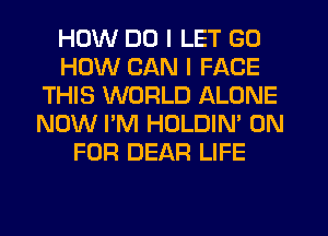 HOW DO I LET GO
HOW CAN I FACE
THIS WORLD ALONE
NOW I'M HOLDIN' 0N
FOR DEAR LIFE