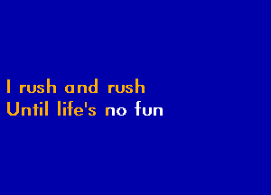 I rush and rush

Until life's no fun