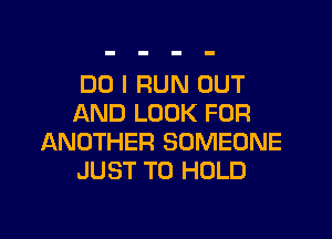 DO I RUN OUT
AND LOOK FOR
ANOTHER SOMEONE
JUST TO HOLD