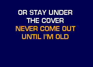 0R STAY UNDER
THE COVER
NEVER COME OUT

UNTIL I'M OLD