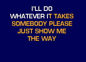 I'LL DO
WHATEVER IT TAKES
SOMEBODY PLEASE
JUST SHOW ME
THE WAY