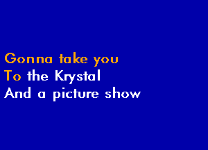 Gonna take you

To the Krystal

And a picture show