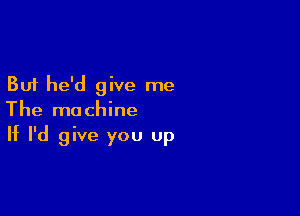 But he'd give me

The machine
If I'd give you up