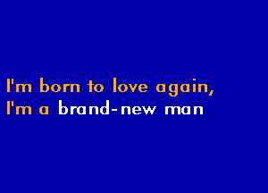 I'm born to love again,

I'm a brond-new man