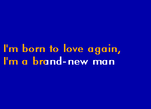 I'm born to love again,

I'm a brond-new man