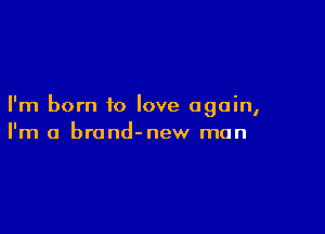 I'm born to love again,

I'm a brond-new man