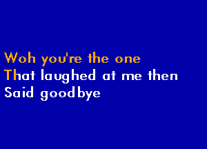 Woh you're the one

That laughed at me then
Said good bye