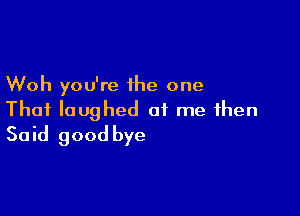 Woh you're the one

That laughed at me then
Said good bye