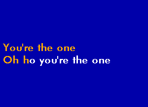 You're the one

Oh ho you're the one