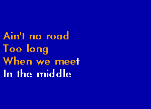 Ain't no road
Toolong

When we meet

In the middle