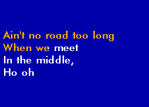 Ain't no road too long
When we meet

In the middle,
Ho oh