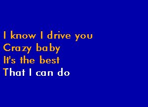 I know I drive you

Crazy baby

Ifs the best
That I can do