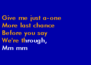 Give me just a-one
More last chance

Before you say
We're through,
Mm mm