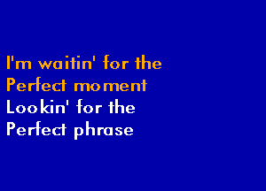 I'm waitin' for the
Perfect mo menf

Lookin' for the
Perfect phrase