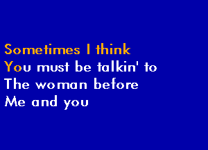 Sometimes I think
You must be ialkin' to

The woman before
Me and you