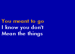 You meant to go

I know you don't
Mean the things