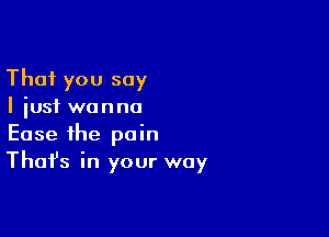That you say
I just wanna

Ease the pain
That's in your way