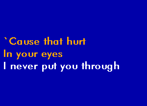 Cause that hurl

In your eyes
I never put you through