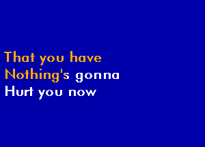 That you have

Nothing's gonna
Hurt you now